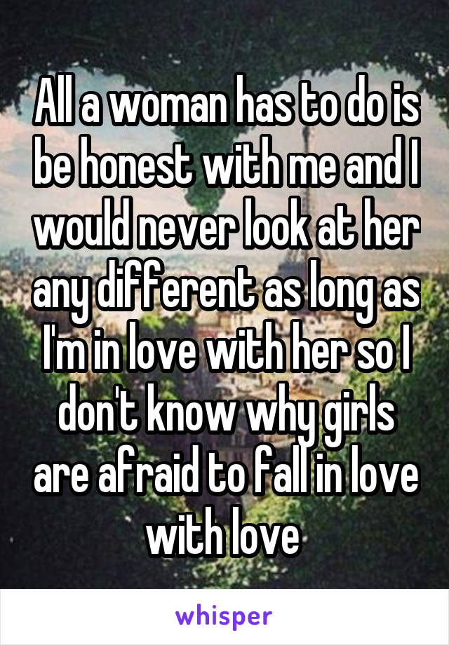 All a woman has to do is be honest with me and I would never look at her any different as long as I'm in love with her so I don't know why girls are afraid to fall in love with love 