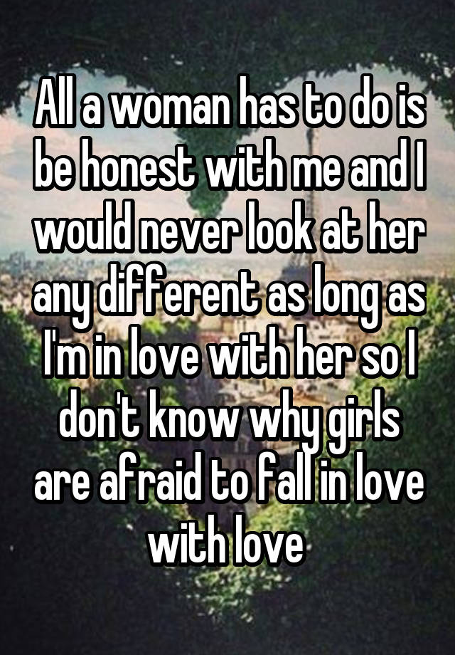 All a woman has to do is be honest with me and I would never look at her any different as long as I'm in love with her so I don't know why girls are afraid to fall in love with love 