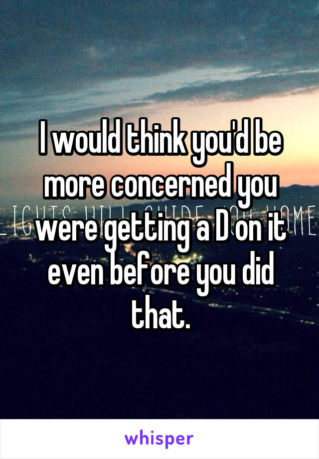 I would think you'd be more concerned you were getting a D on it even before you did that.