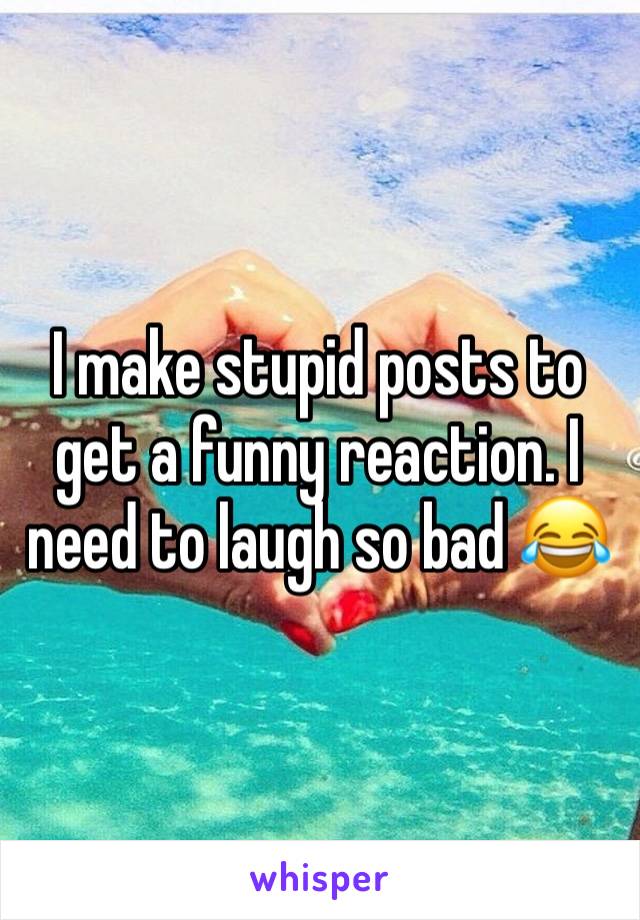 I make stupid posts to get a funny reaction. I need to laugh so bad 😂 