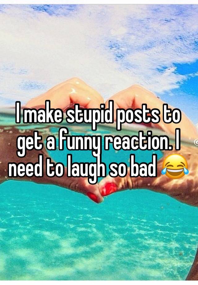 I make stupid posts to get a funny reaction. I need to laugh so bad 😂 