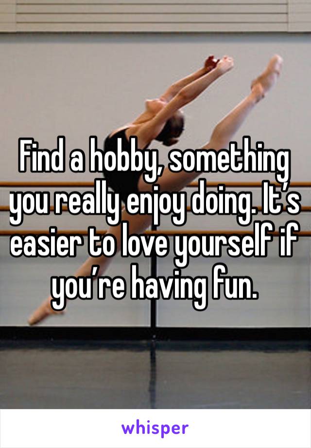 Find a hobby, something you really enjoy doing. It’s easier to love yourself if you’re having fun. 