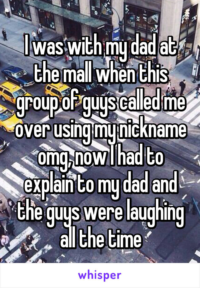 I was with my dad at the mall when this group of guys called me over using my nickname omg, now I had to explain to my dad and the guys were laughing all the time