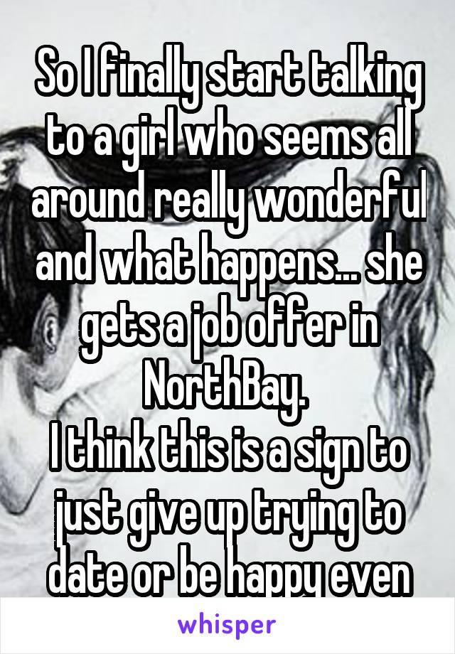 So I finally start talking to a girl who seems all around really wonderful and what happens... she gets a job offer in NorthBay. 
I think this is a sign to just give up trying to date or be happy even