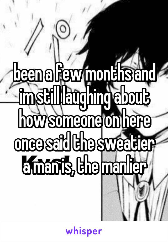 been a few months and im still laughing about how someone on here once said the sweatier a man is, the manlier