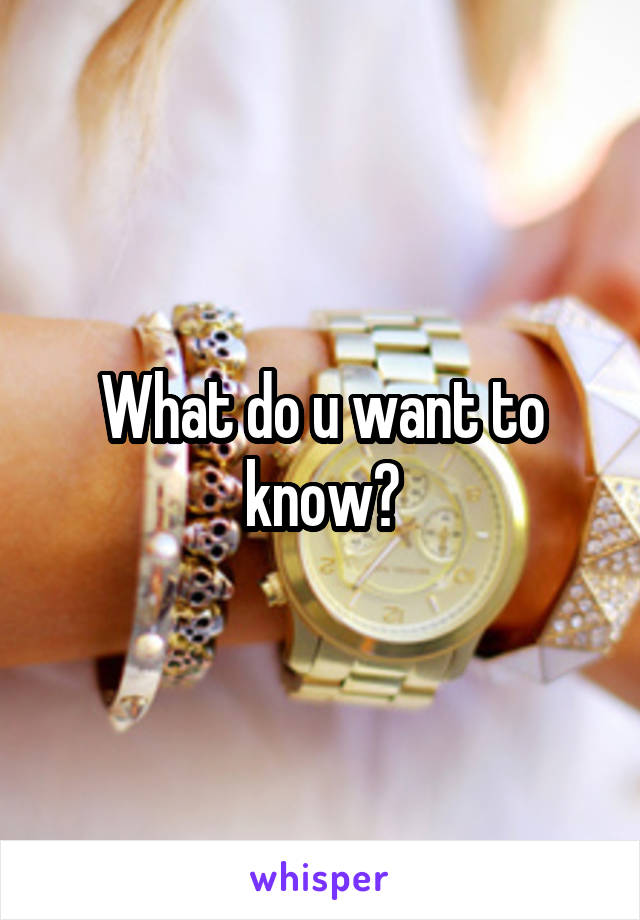 What do u want to know?