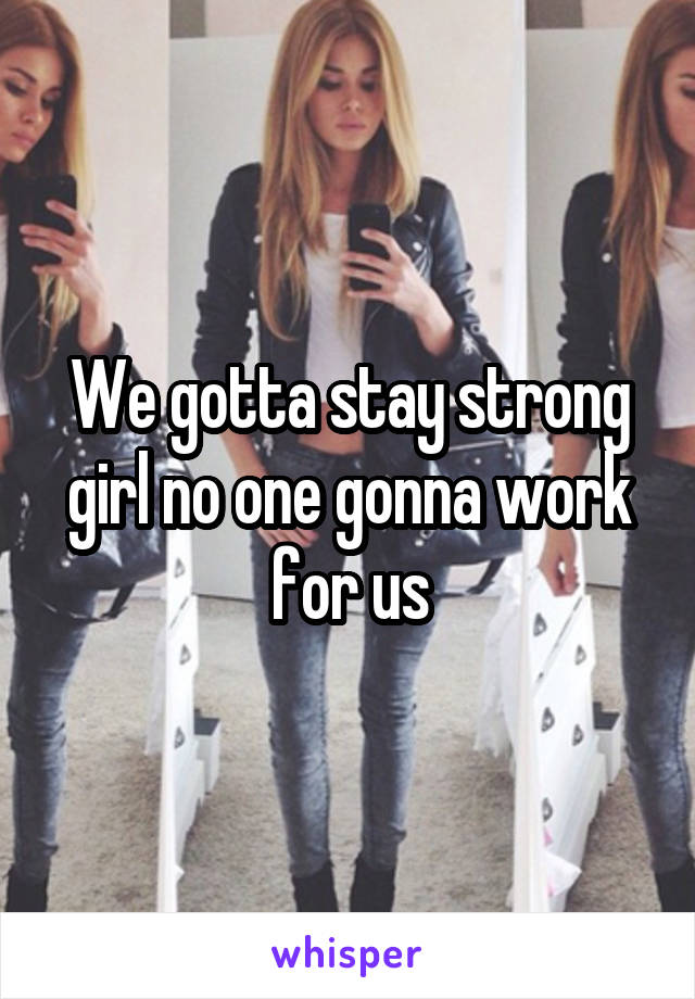 We gotta stay strong girl no one gonna work for us