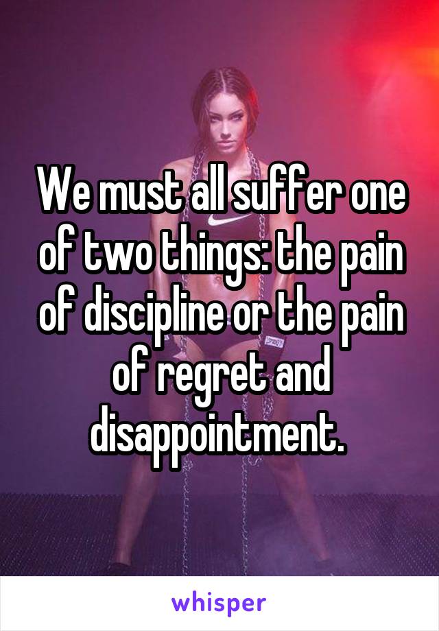 We must all suffer one of two things: the pain of discipline or the pain of regret and disappointment. 