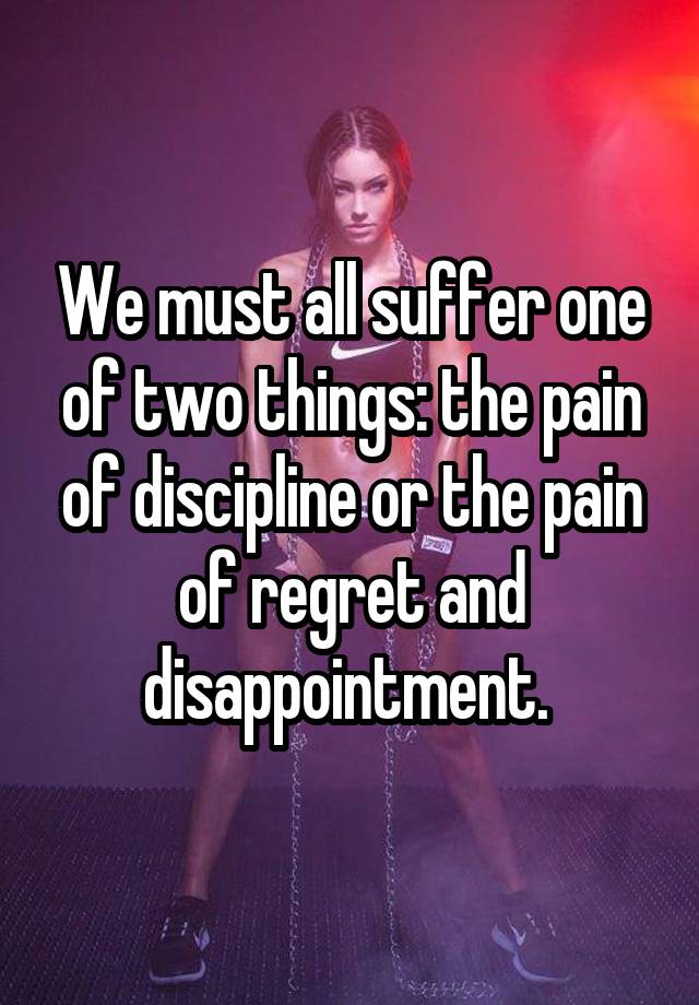 We must all suffer one of two things: the pain of discipline or the pain of regret and disappointment. 