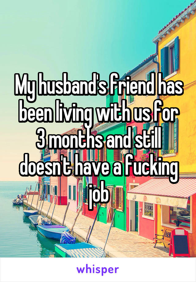 My husband's friend has been living with us for 3 months and still doesn't have a fucking job