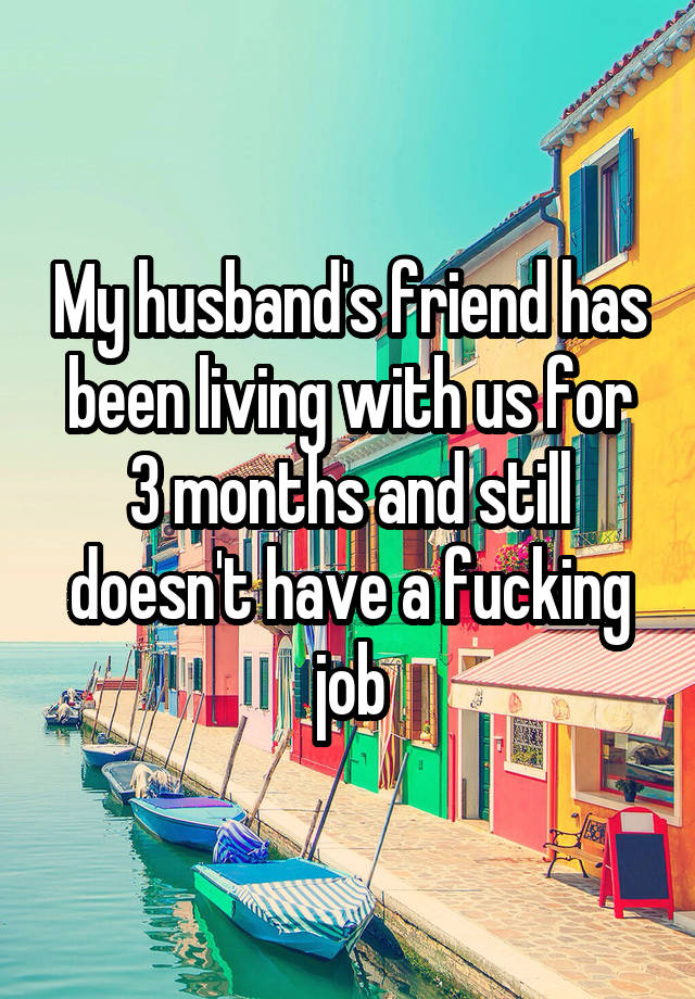 My husband's friend has been living with us for 3 months and still doesn't have a fucking job