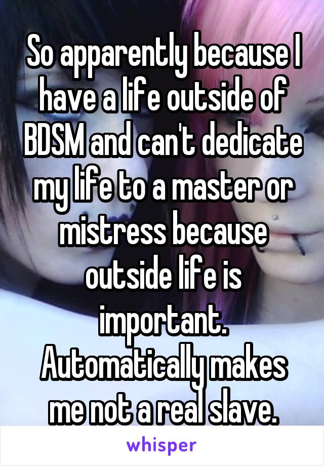 So apparently because I have a life outside of BDSM and can't dedicate my life to a master or mistress because outside life is important. Automatically makes me not a real slave.