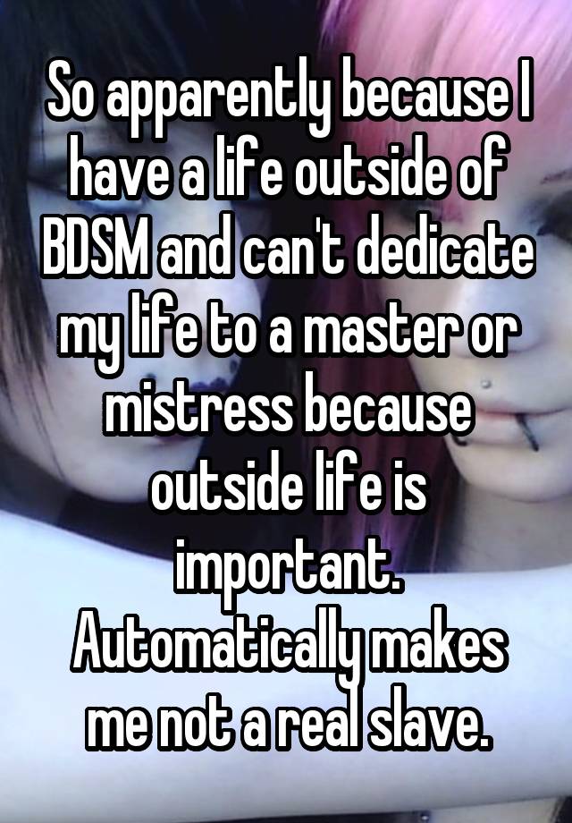 So apparently because I have a life outside of BDSM and can't dedicate my life to a master or mistress because outside life is important. Automatically makes me not a real slave.