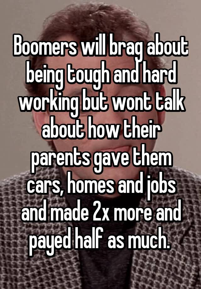 Boomers will brag about being tough and hard working but wont talk about how their parents gave them cars, homes and jobs and made 2x more and payed half as much. 