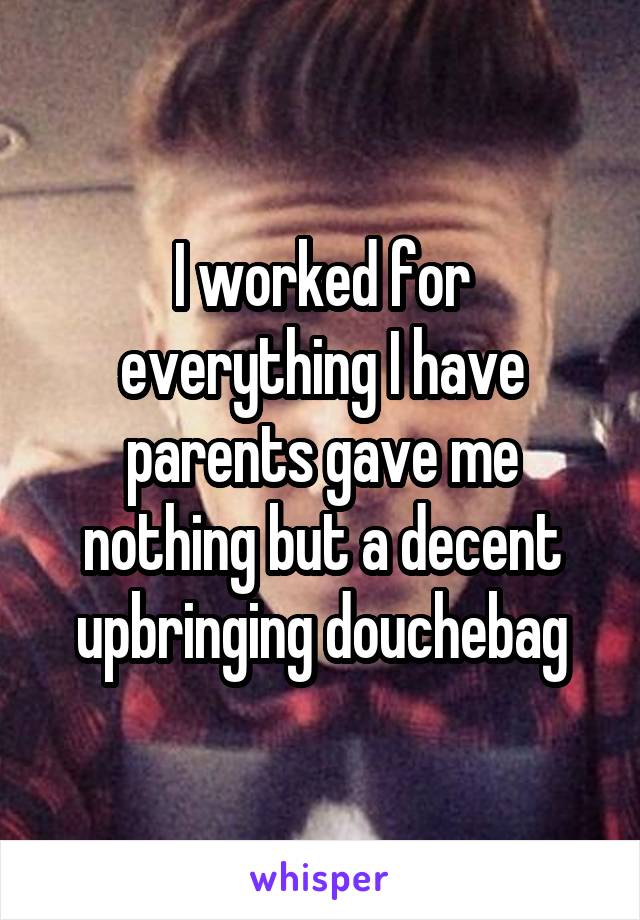 I worked for everything I have parents gave me nothing but a decent upbringing douchebag