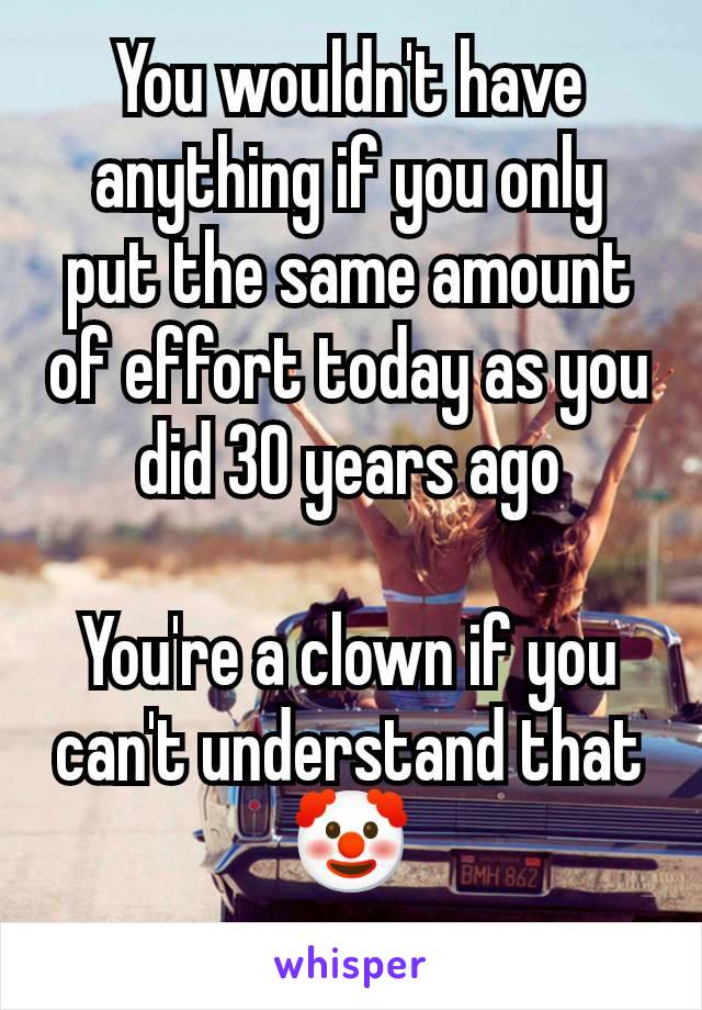 You wouldn't have anything if you only put the same amount of effort today as you did 30 years ago

You're a clown if you can't understand that 🤡
