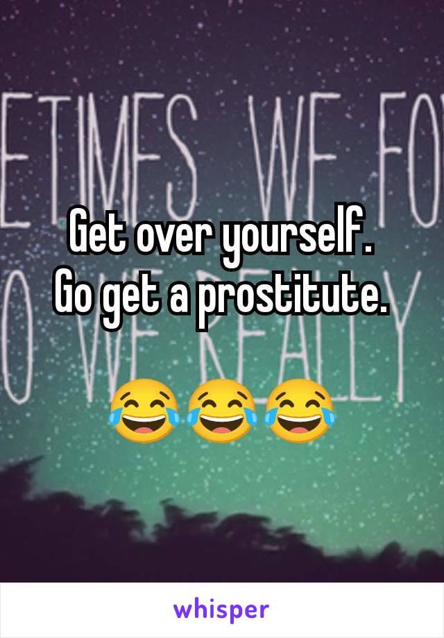 Get over yourself.
Go get a prostitute.

😂😂😂