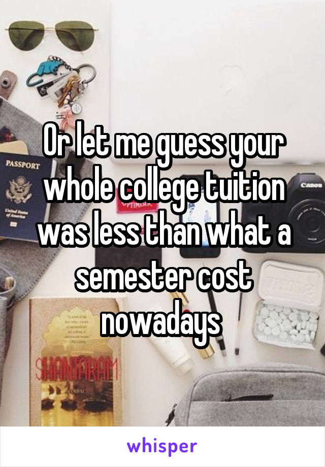 Or let me guess your whole college tuition was less than what a semester cost nowadays 