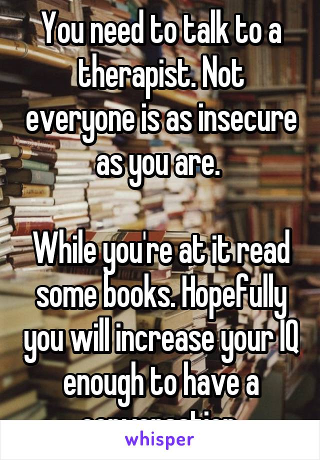 You need to talk to a therapist. Not everyone is as insecure as you are. 

While you're at it read some books. Hopefully you will increase your IQ enough to have a conversation.