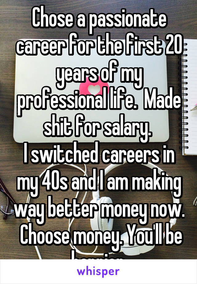 Chose a passionate career for the first 20 years of my professional life.  Made shit for salary. 
I switched careers in my 40s and I am making way better money now.  Choose money. You'll be happier.