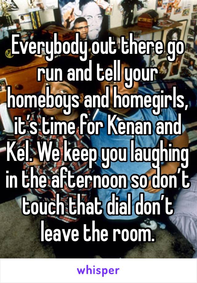 Everybody out there go run and tell your homeboys and homegirls, it’s time for Kenan and Kel. We keep you laughing in the afternoon so don’t touch that dial don’t leave the room.