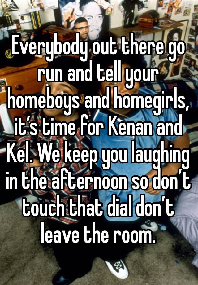 Everybody out there go run and tell your homeboys and homegirls, it’s time for Kenan and Kel. We keep you laughing in the afternoon so don’t touch that dial don’t leave the room.