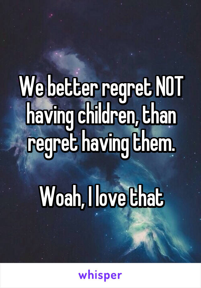 We better regret NOT having children, than regret having them.

Woah, I love that