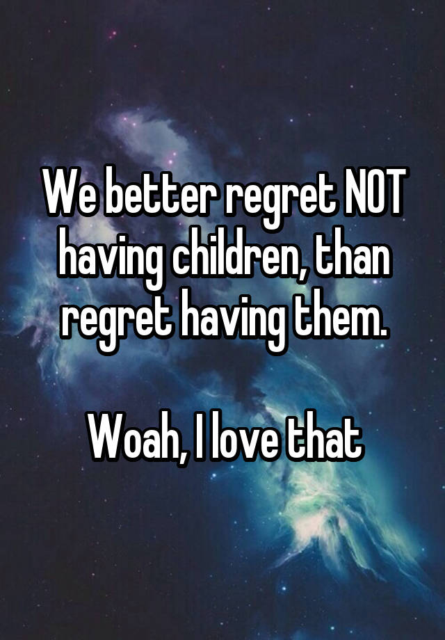 We better regret NOT having children, than regret having them.

Woah, I love that