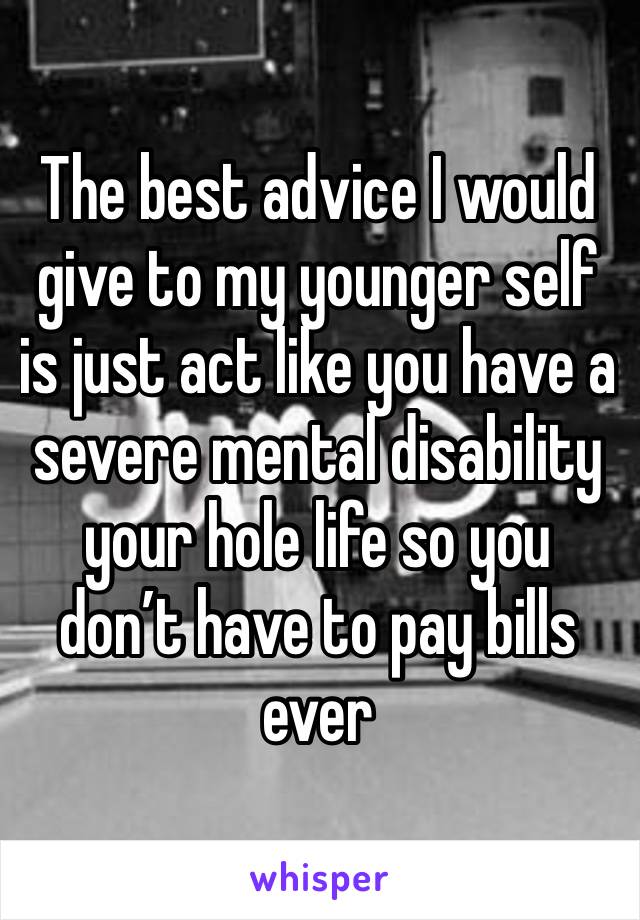 The best advice I would give to my younger self is just act like you have a severe mental disability your hole life so you don’t have to pay bills ever 