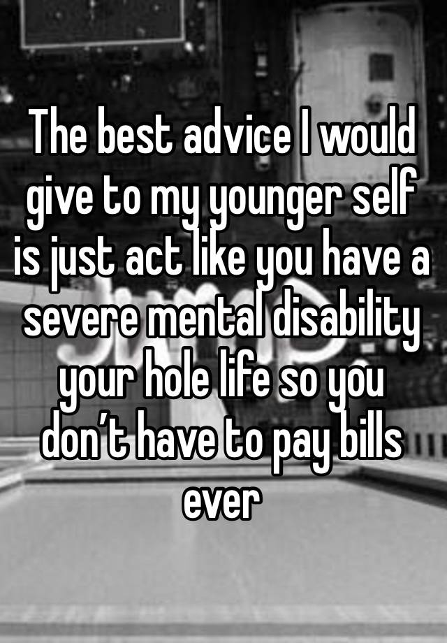 The best advice I would give to my younger self is just act like you have a severe mental disability your hole life so you don’t have to pay bills ever 