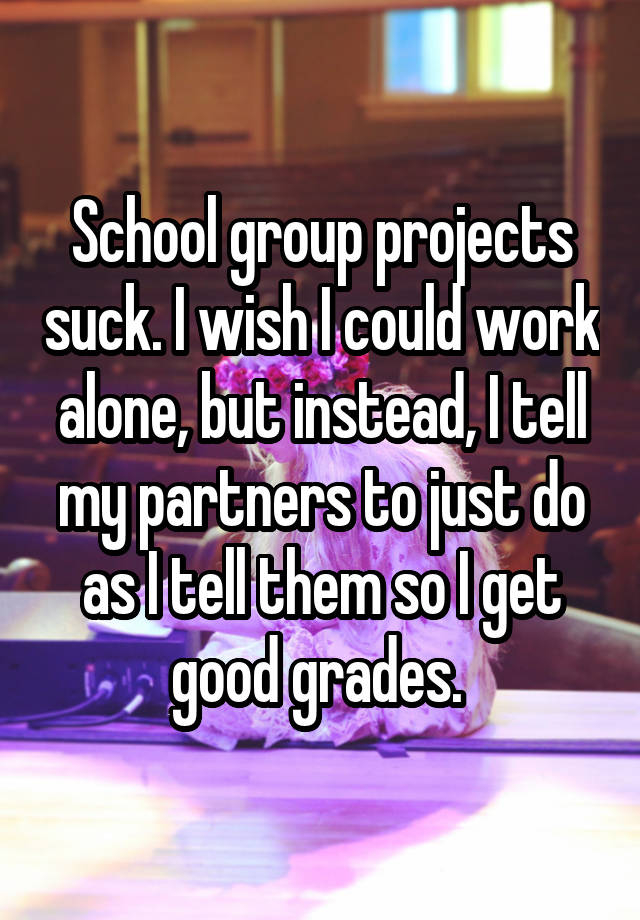 School group projects suck. I wish I could work alone, but instead, I tell my partners to just do as I tell them so I get good grades. 