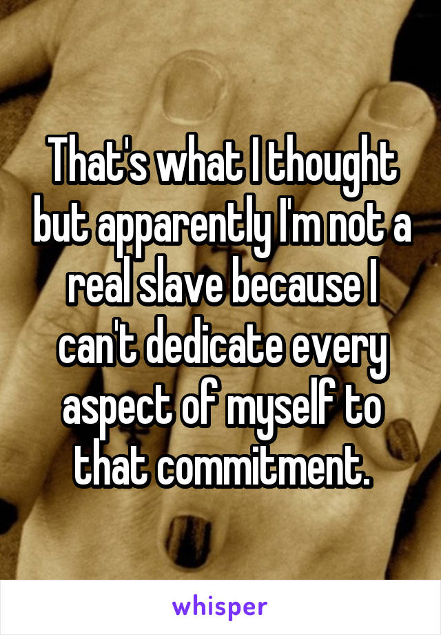 That's what I thought but apparently I'm not a real slave because I can't dedicate every aspect of myself to that commitment.