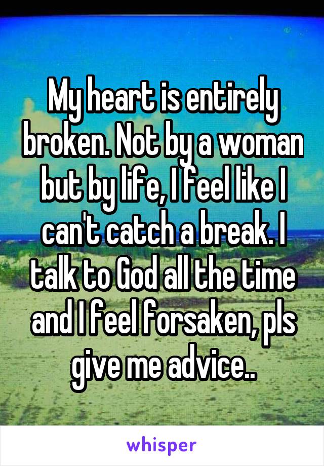 My heart is entirely broken. Not by a woman but by life, I feel like I can't catch a break. I talk to God all the time and I feel forsaken, pls give me advice..