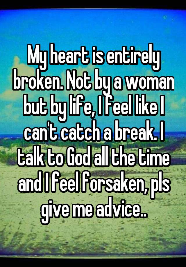 My heart is entirely broken. Not by a woman but by life, I feel like I can't catch a break. I talk to God all the time and I feel forsaken, pls give me advice..