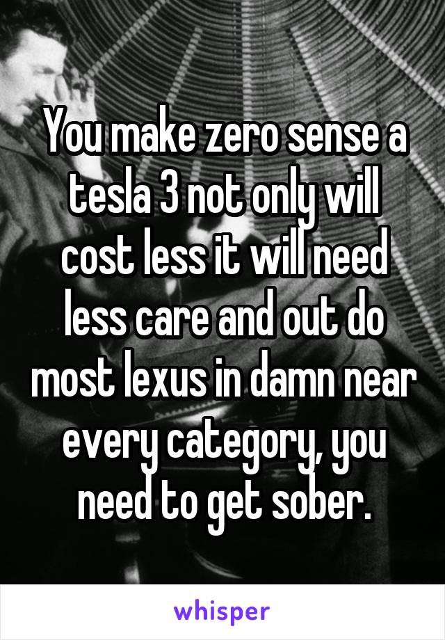 You make zero sense a tesla 3 not only will cost less it will need less care and out do most lexus in damn near every category, you need to get sober.