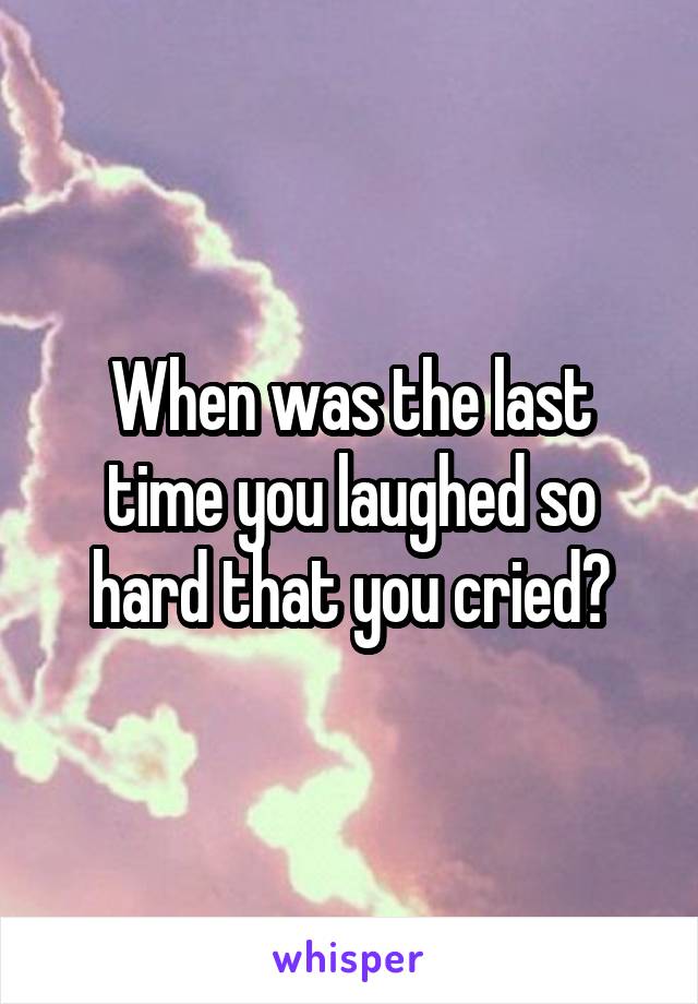 When was the last time you laughed so hard that you cried?