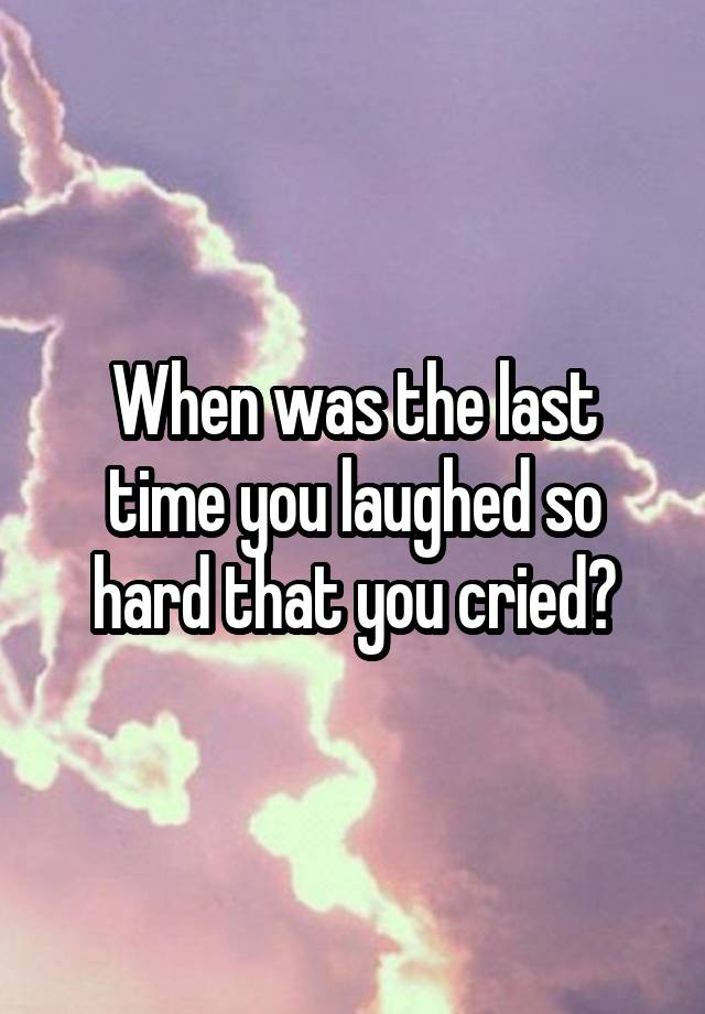 When was the last time you laughed so hard that you cried?