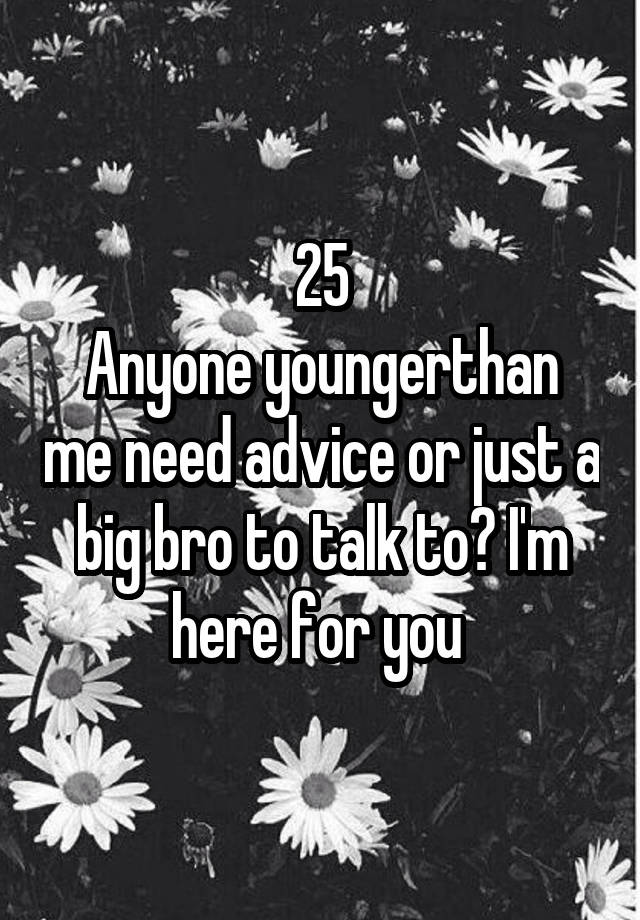 25
Anyone youngerthan me need advice or just a big bro to talk to? I'm here for you 