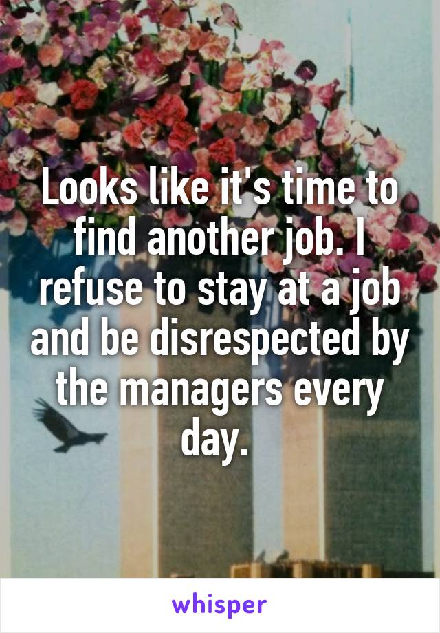 Looks like it's time to find another job. I refuse to stay at a job and be disrespected by the managers every day. 