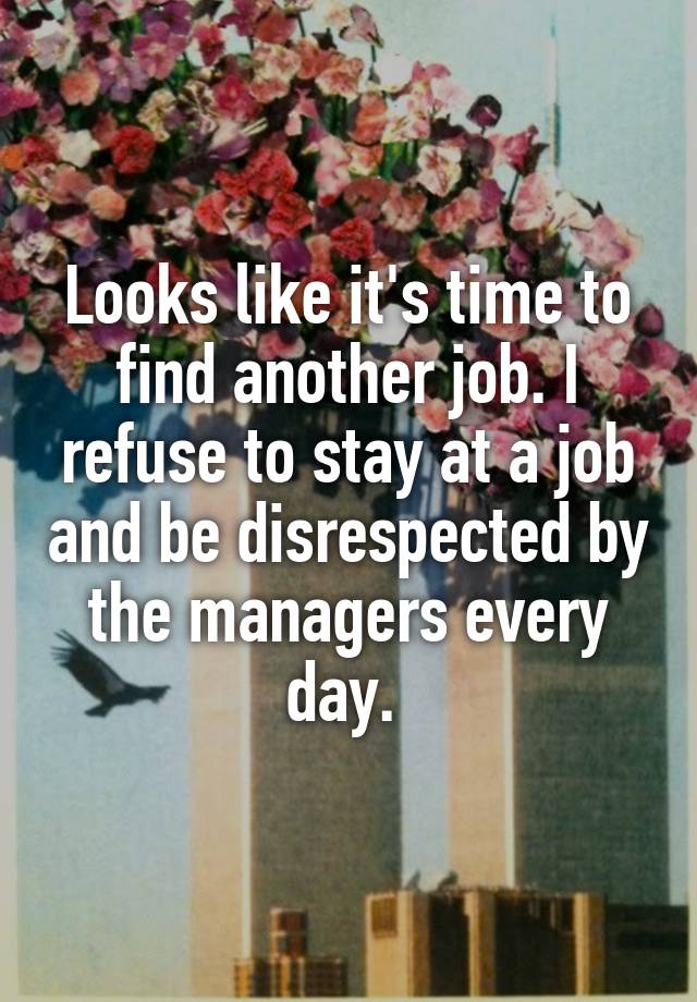 Looks like it's time to find another job. I refuse to stay at a job and be disrespected by the managers every day. 