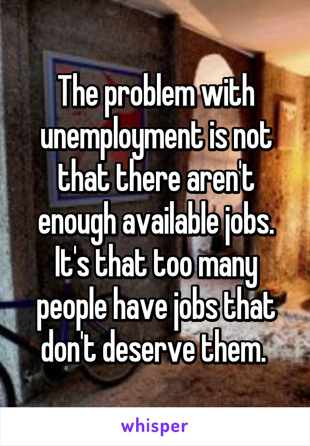 The problem with unemployment is not that there aren't enough available jobs. It's that too many people have jobs that don't deserve them. 