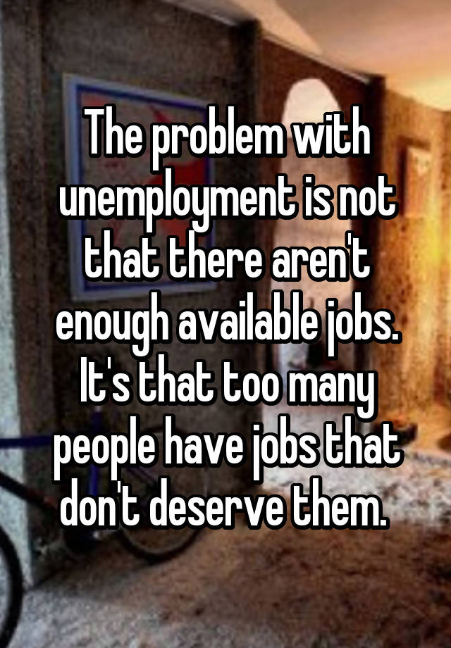 The problem with unemployment is not that there aren't enough available jobs. It's that too many people have jobs that don't deserve them. 