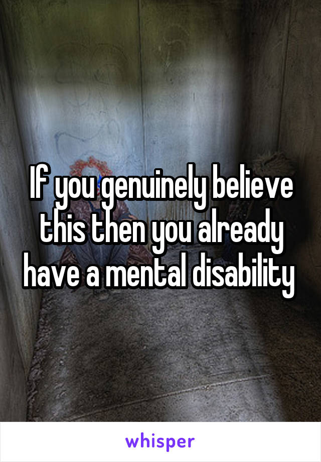 If you genuinely believe this then you already have a mental disability 