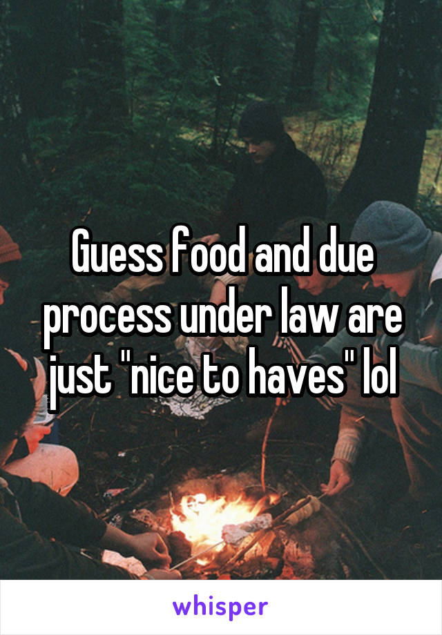 Guess food and due process under law are just "nice to haves" lol