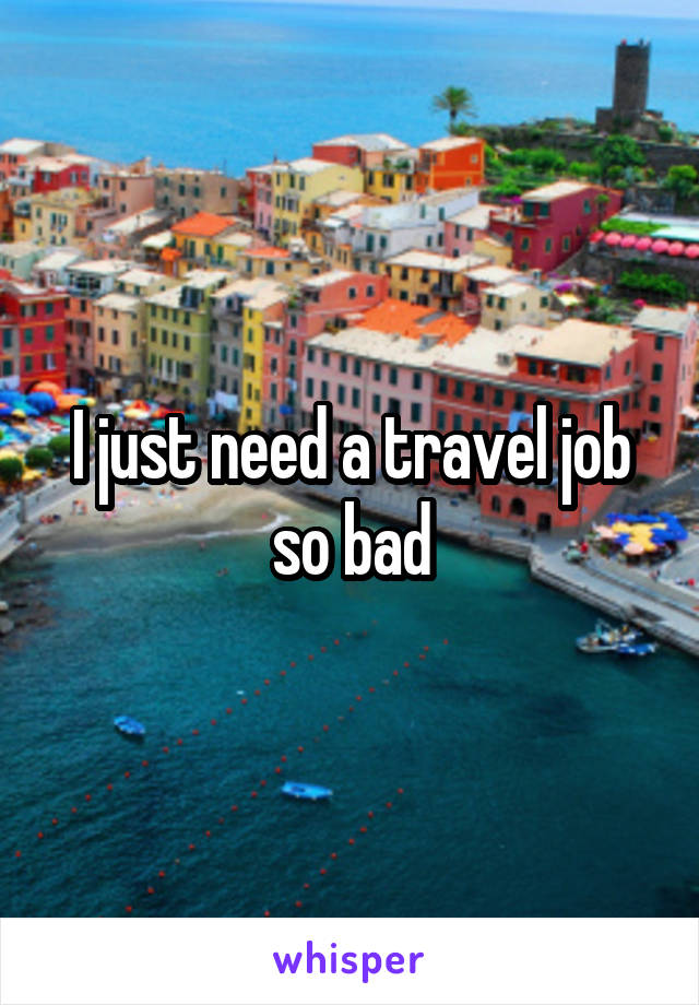 I just need a travel job so bad