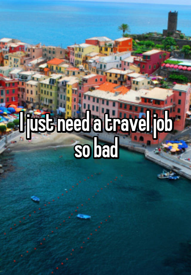 I just need a travel job so bad