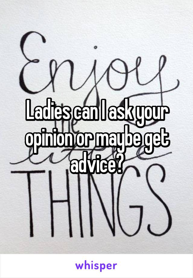 Ladies can I ask your opinion or maybe get advice?