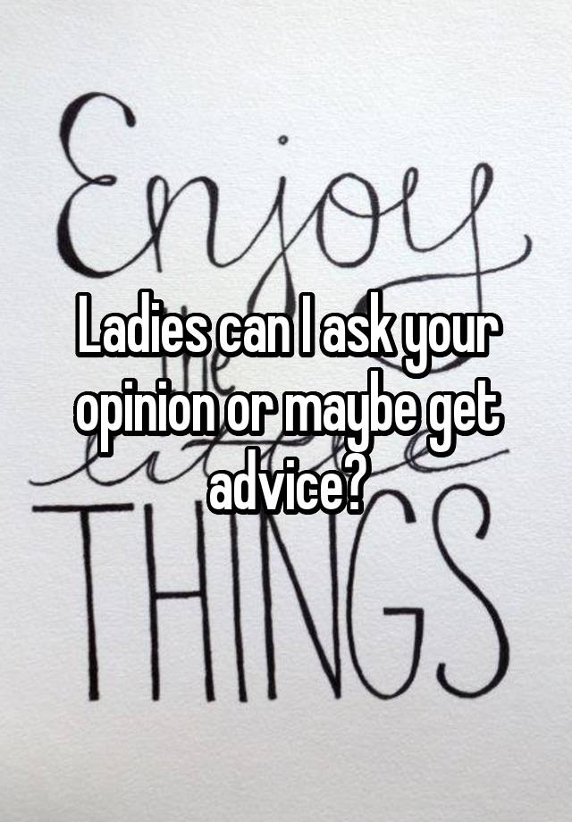 Ladies can I ask your opinion or maybe get advice?