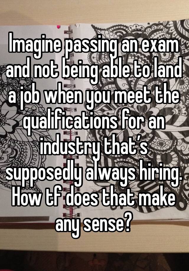 Imagine passing an exam and not being able to land a job when you meet the qualifications for an industry that’s supposedly always hiring. How tf does that make any sense?