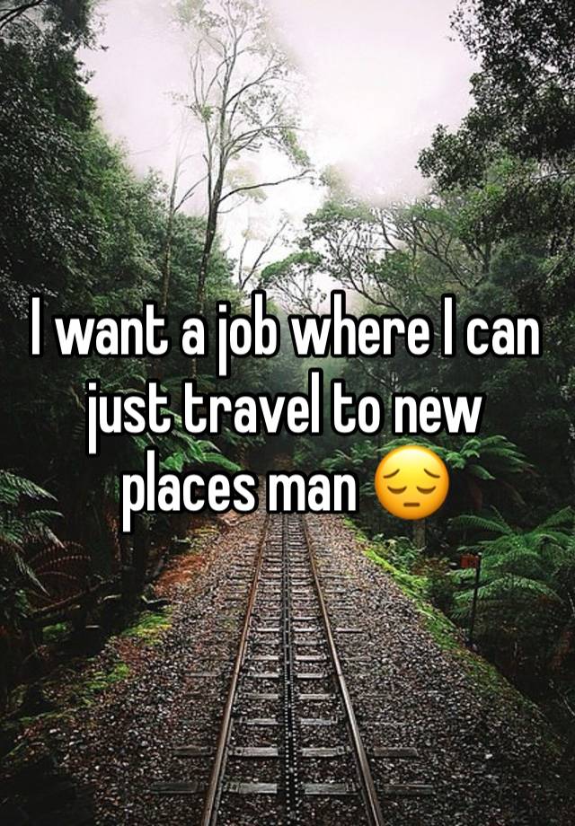 I want a job where I can just travel to new places man 😔